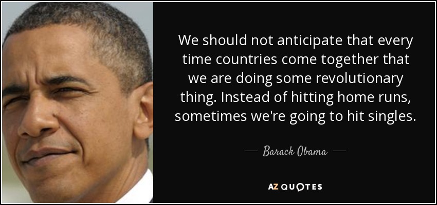 We should not anticipate that every time countries come together that we are doing some revolutionary thing. Instead of hitting home runs, sometimes we're going to hit singles. - Barack Obama