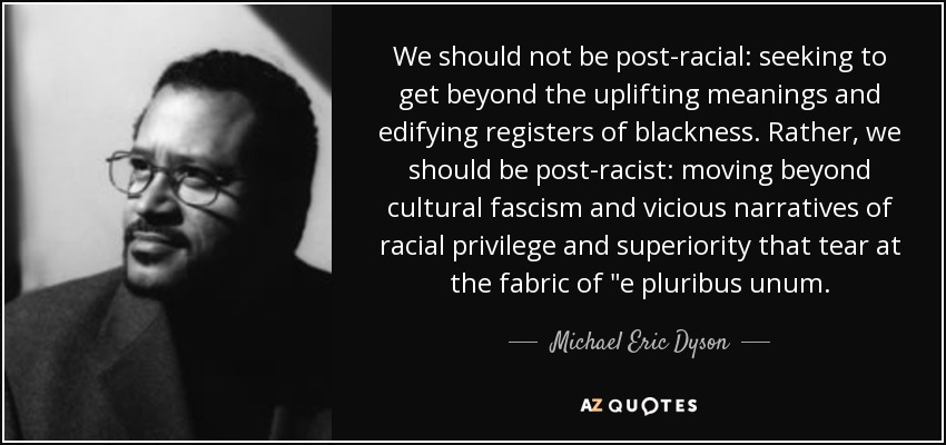 We should not be post-racial: seeking to get beyond the uplifting meanings and edifying registers of blackness. Rather, we should be post-racist: moving beyond cultural fascism and vicious narratives of racial privilege and superiority that tear at the fabric of 