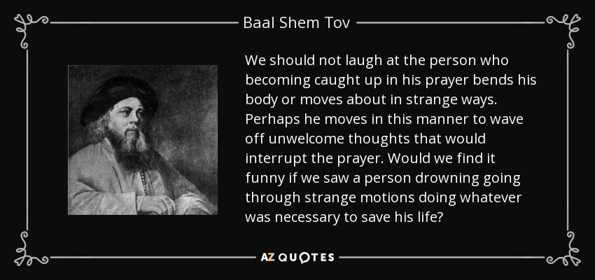 We should not laugh at the person who becoming caught up in his prayer bends his body or moves about in strange ways. Perhaps he moves in this manner to wave off unwelcome thoughts that would interrupt the prayer. Would we find it funny if we saw a person drowning going through strange motions doing whatever was necessary to save his life? - Baal Shem Tov