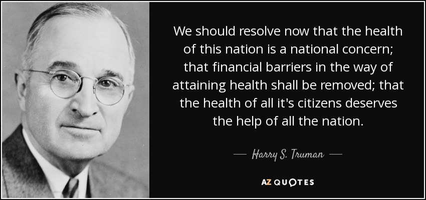 We should resolve now that the health of this nation is a national concern; that financial barriers in the way of attaining health shall be removed; that the health of all it's citizens deserves the help of all the nation. - Harry S. Truman