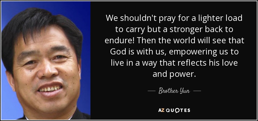 We shouldn't pray for a lighter load to carry but a stronger back to endure! Then the world will see that God is with us, empowering us to live in a way that reflects his love and power. - Brother Yun