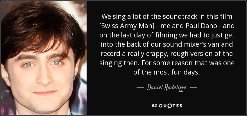 We sing a lot of the soundtrack in this film [Swiss Army Man] - me and Paul Dano - and on the last day of filming we had to just get into the back of our sound mixer's van and record a really crappy, rough version of the singing then. For some reason that was one of the most fun days. - Daniel Radcliffe