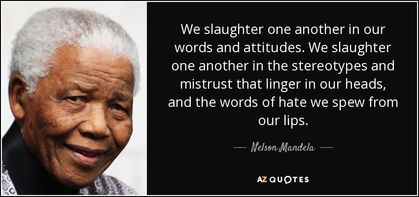 We slaughter one another in our words and attitudes. We slaughter one another in the stereotypes and mistrust that linger in our heads, and the words of hate we spew from our lips. - Nelson Mandela