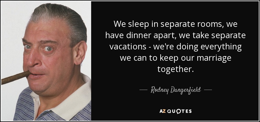 We sleep in separate rooms, we have dinner apart, we take separate vacations - we're doing everything we can to keep our marriage together. - Rodney Dangerfield