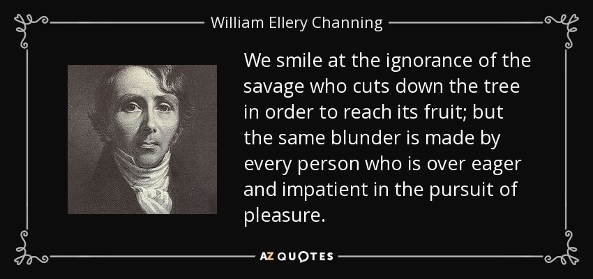 We smile at the ignorance of the savage who cuts down the tree in order to reach its fruit; but the same blunder is made by every person who is over eager and impatient in the pursuit of pleasure. - William Ellery Channing