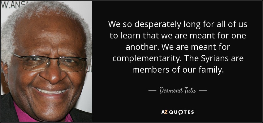 We so desperately long for all of us to learn that we are meant for one another. We are meant for complementarity. The Syrians are members of our family. - Desmond Tutu