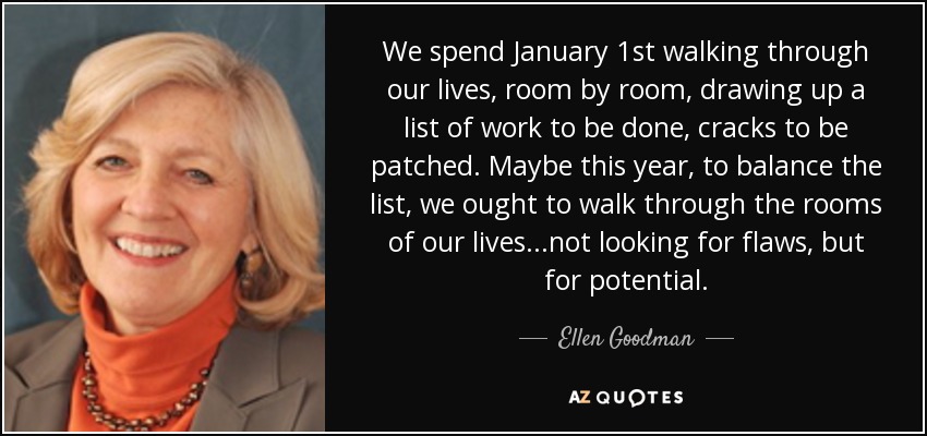 We spend January 1st walking through our lives, room by room, drawing up a list of work to be done, cracks to be patched. Maybe this year, to balance the list, we ought to walk through the rooms of our lives...not looking for flaws, but for potential. - Ellen Goodman