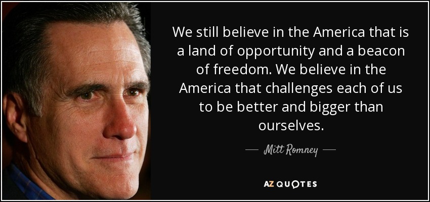 We still believe in the America that is a land of opportunity and a beacon of freedom. We believe in the America that challenges each of us to be better and bigger than ourselves. - Mitt Romney