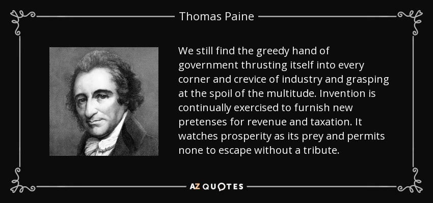 We still find the greedy hand of government thrusting itself into every corner and crevice of industry and grasping at the spoil of the multitude. Invention is continually exercised to furnish new pretenses for revenue and taxation. It watches prosperity as its prey and permits none to escape without a tribute. - Thomas Paine