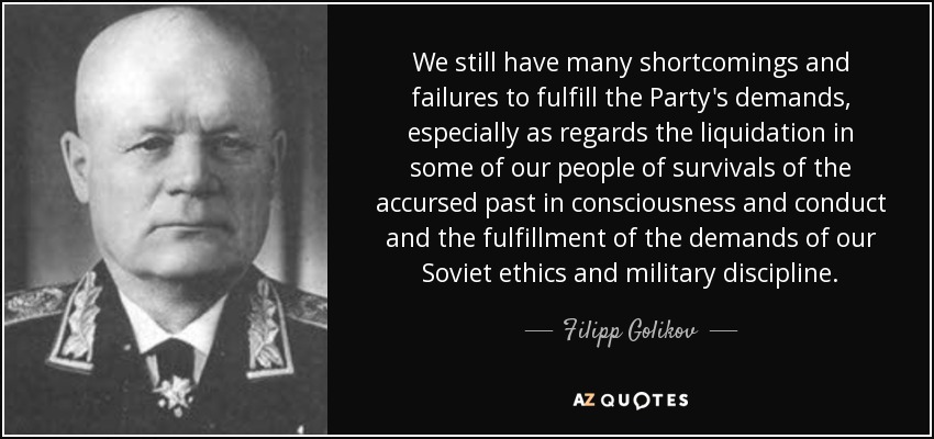 We still have many shortcomings and failures to fulfill the Party's demands, especially as regards the liquidation in some of our people of survivals of the accursed past in consciousness and conduct and the fulfillment of the demands of our Soviet ethics and military discipline. - Filipp Golikov