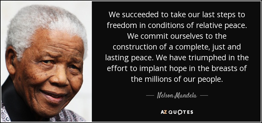 We succeeded to take our last steps to freedom in conditions of relative peace. We commit ourselves to the construction of a complete, just and lasting peace. We have triumphed in the effort to implant hope in the breasts of the millions of our people. - Nelson Mandela