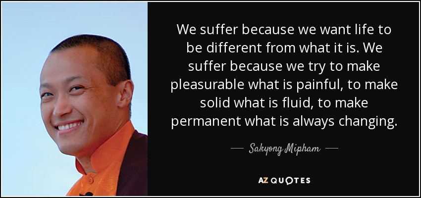 We suffer because we want life to be different from what it is. We suffer because we try to make pleasurable what is painful, to make solid what is fluid, to make permanent what is always changing. - Sakyong Mipham