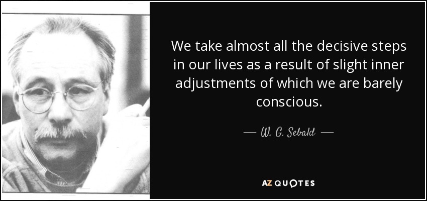We take almost all the decisive steps in our lives as a result of slight inner adjustments of which we are barely conscious. - W. G. Sebald