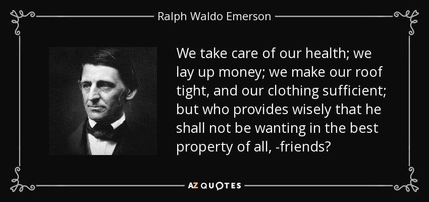 We take care of our health; we lay up money; we make our roof tight, and our clothing sufficient; but who provides wisely that he shall not be wanting in the best property of all, -friends? - Ralph Waldo Emerson
