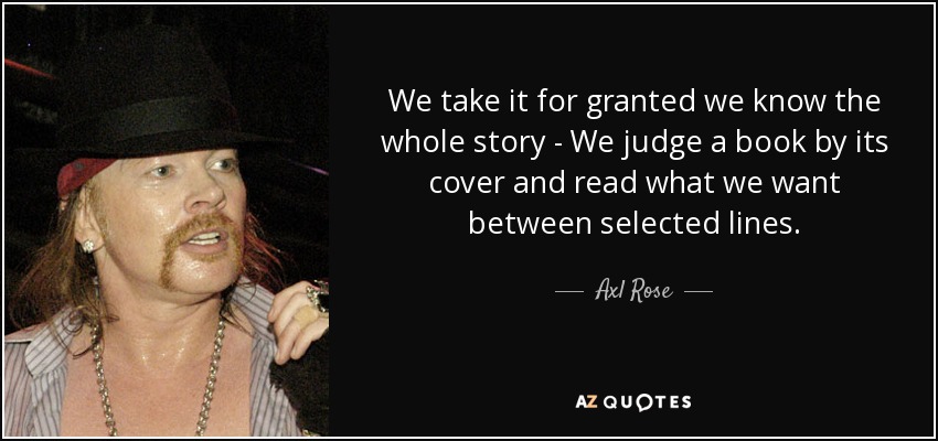 We take it for granted we know the whole story - We judge a book by its cover and read what we want between selected lines. - Axl Rose