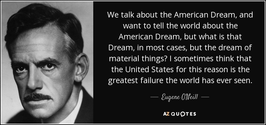 We talk about the American Dream, and want to tell the world about the American Dream, but what is that Dream, in most cases, but the dream of material things? I sometimes think that the United States for this reason is the greatest failure the world has ever seen. - Eugene O'Neill