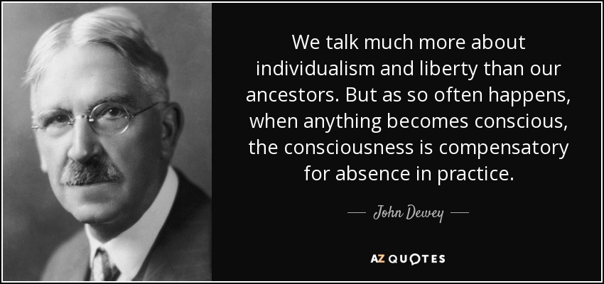 We talk much more about individualism and liberty than our ancestors. But as so often happens, when anything becomes conscious, the consciousness is compensatory for absence in practice. - John Dewey