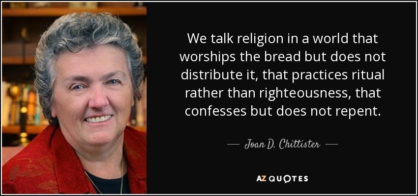 We talk religion in a world that worships the bread but does not distribute it, that practices ritual rather than righteousness, that confesses but does not repent. - Joan D. Chittister