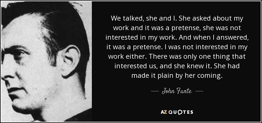 We talked, she and I. She asked about my work and it was a pretense, she was not interested in my work. And when I answered, it was a pretense. I was not interested in my work either. There was only one thing that interested us, and she knew it. She had made it plain by her coming. - John Fante