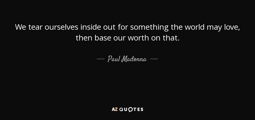 We tear ourselves inside out for something the world may love, then base our worth on that. - Paul Madonna