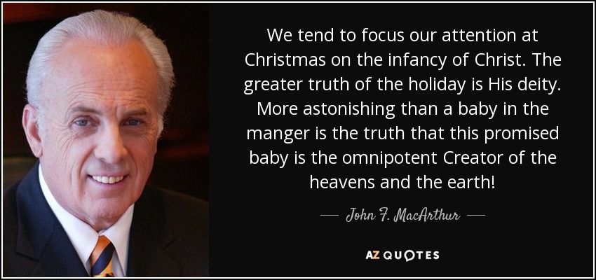 We tend to focus our attention at Christmas on the infancy of Christ. The greater truth of the holiday is His deity. More astonishing than a baby in the manger is the truth that this promised baby is the omnipotent Creator of the heavens and the earth! - John F. MacArthur