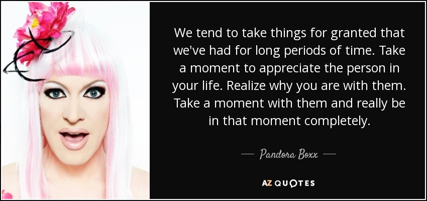 We tend to take things for granted that we've had for long periods of time. Take a moment to appreciate the person in your life. Realize why you are with them. Take a moment with them and really be in that moment completely. - Pandora Boxx
