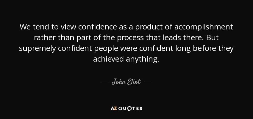 We tend to view confidence as a product of accomplishment rather than part of the process that leads there. But supremely confident people were confident long before they achieved anything. - John Eliot