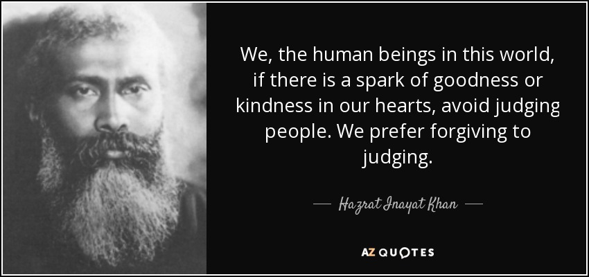 We, the human beings in this world, if there is a spark of goodness or kindness in our hearts, avoid judging people. We prefer forgiving to judging. - Hazrat Inayat Khan