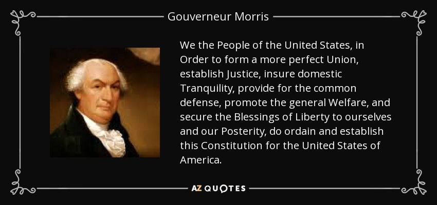 We the People of the United States, in Order to form a more perfect Union, establish Justice, insure domestic Tranquility, provide for the common defense, promote the general Welfare, and secure the Blessings of Liberty to ourselves and our Posterity, do ordain and establish this Constitution for the United States of America. - Gouverneur Morris