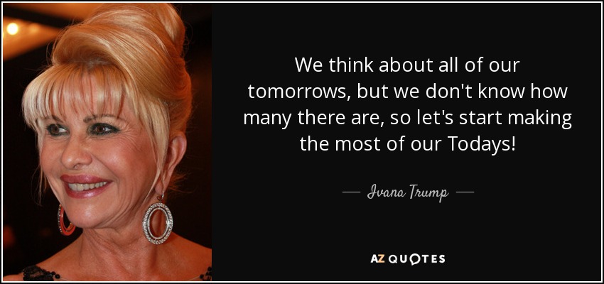We think about all of our tomorrows, but we don't know how many there are, so let's start making the most of our Todays! - Ivana Trump