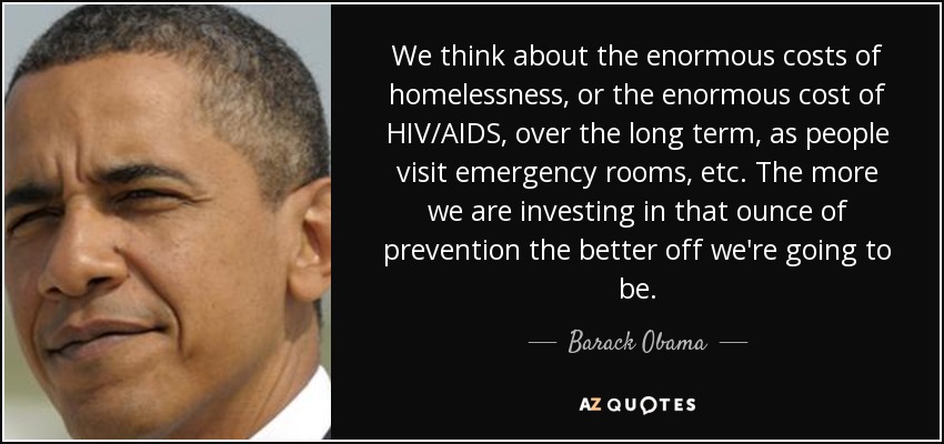 We think about the enormous costs of homelessness, or the enormous cost of HIV/AIDS, over the long term, as people visit emergency rooms, etc. The more we are investing in that ounce of prevention the better off we're going to be. - Barack Obama