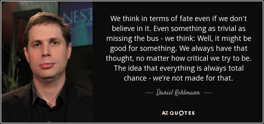 We think in terms of fate even if we don't believe in it. Even something as trivial as missing the bus - we think: Well, it might be good for something. We always have that thought, no matter how critical we try to be. The idea that everything is always total chance - we're not made for that. - Daniel Kehlmann