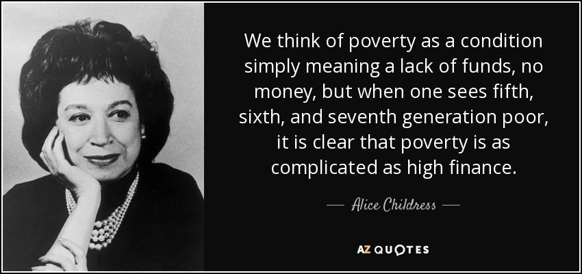 We think of poverty as a condition simply meaning a lack of funds, no money, but when one sees fifth, sixth, and seventh generation poor, it is clear that poverty is as complicated as high finance. - Alice Childress