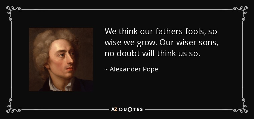 We think our fathers fools, so wise we grow. Our wiser sons, no doubt will think us so. - Alexander Pope
