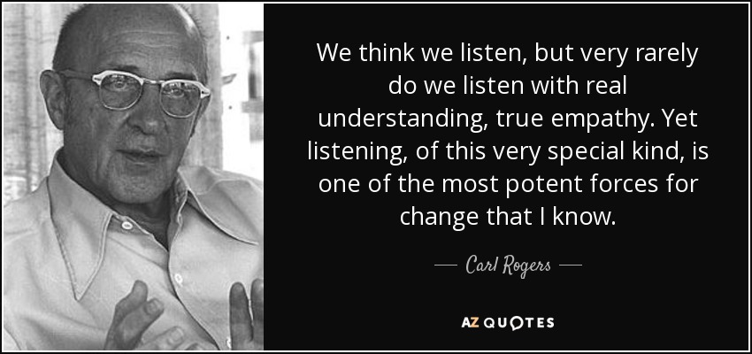 We think we listen, but very rarely do we listen with real understanding, true empathy. Yet listening, of this very special kind, is one of the most potent forces for change that I know. - Carl Rogers