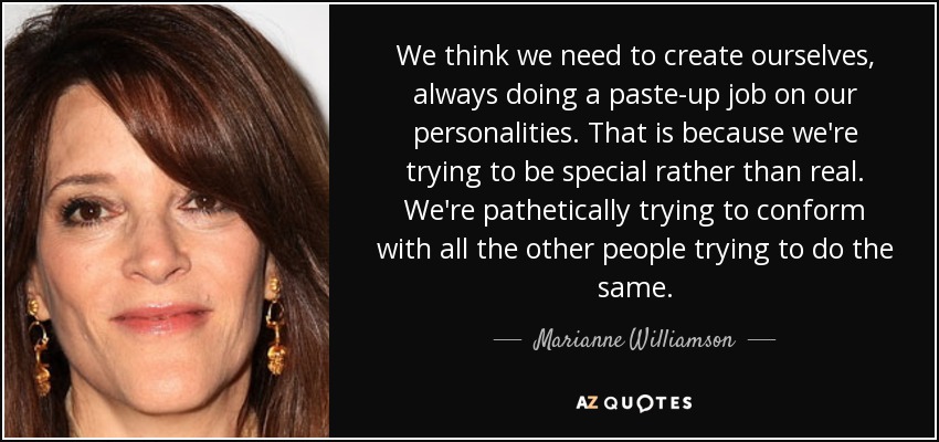 We think we need to create ourselves, always doing a paste-up job on our personalities. That is because we're trying to be special rather than real. We're pathetically trying to conform with all the other people trying to do the same. - Marianne Williamson