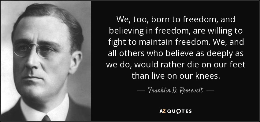 We, too, born to freedom, and believing in freedom, are willing to fight to maintain freedom. We, and all others who believe as deeply as we do, would rather die on our feet than live on our knees. - Franklin D. Roosevelt