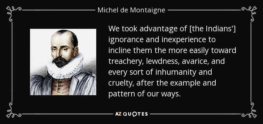 We took advantage of [the Indians'] ignorance and inexperience to incline them the more easily toward treachery, lewdness, avarice, and every sort of inhumanity and cruelty, after the example and pattern of our ways. - Michel de Montaigne