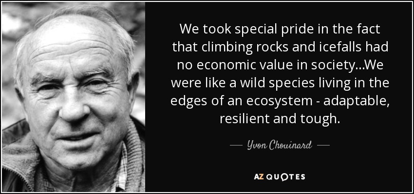 We took special pride in the fact that climbing rocks and icefalls had no economic value in society...We were like a wild species living in the edges of an ecosystem - adaptable, resilient and tough. - Yvon Chouinard
