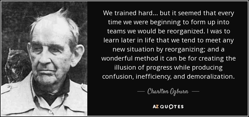 We trained hard ... but it seemed that every time we were beginning to form up into teams we would be reorganized. I was to learn later in life that we tend to meet any new situation by reorganizing; and a wonderful method it can be for creating the illusion of progress while producing confusion, inefficiency, and demoralization. - Charlton Ogburn