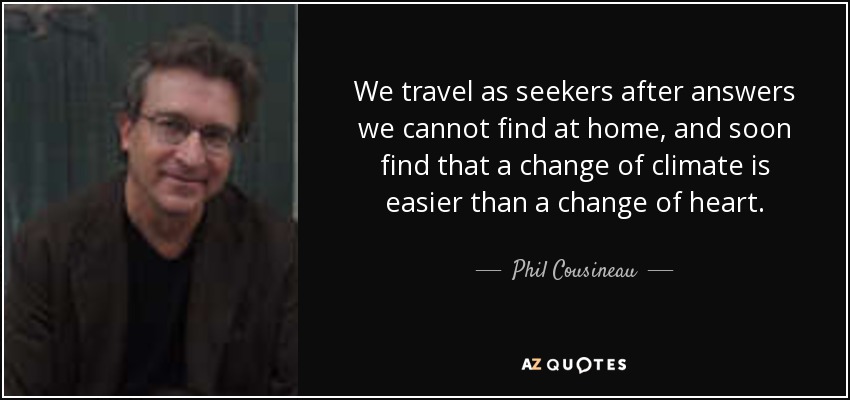 We travel as seekers after answers we cannot find at home, and soon find that a change of climate is easier than a change of heart. - Phil Cousineau