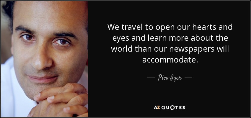 We travel to open our hearts and eyes and learn more about the world than our newspapers will accommodate. - Pico Iyer