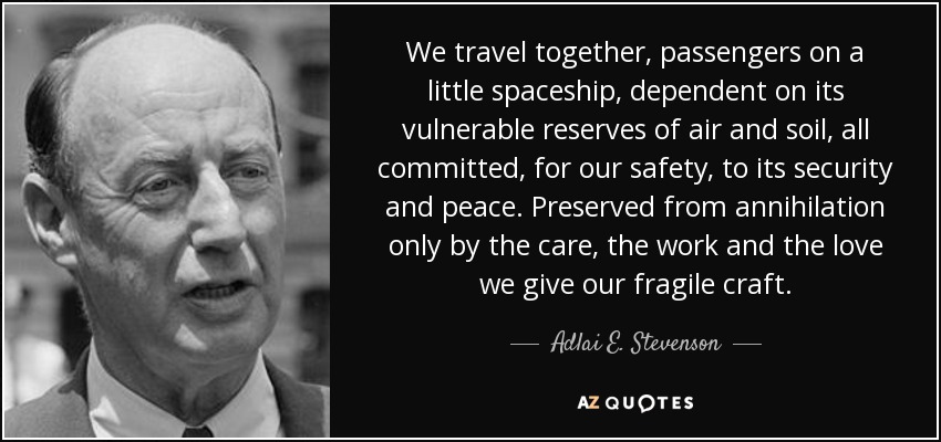 We travel together, passengers on a little spaceship, dependent on its vulnerable reserves of air and soil, all committed, for our safety, to its security and peace. Preserved from annihilation only by the care, the work and the love we give our fragile craft. - Adlai E. Stevenson