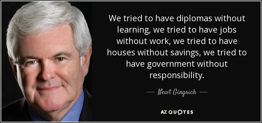 We tried to have diplomas without learning, we tried to have jobs without work, we tried to have houses without savings, we tried to have government without responsibility. - Newt Gingrich