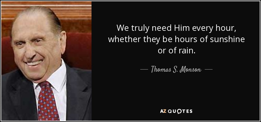 We truly need Him every hour, whether they be hours of sunshine or of rain. - Thomas S. Monson