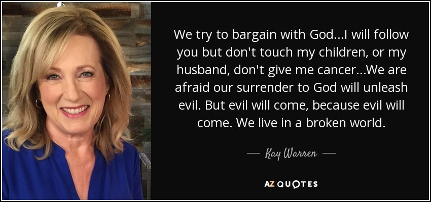 We try to bargain with God...I will follow you but don't touch my children, or my husband, don't give me cancer...We are afraid our surrender to God will unleash evil. But evil will come, because evil will come. We live in a broken world. - Kay Warren