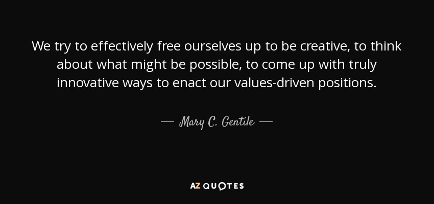 We try to effectively free ourselves up to be creative, to think about what might be possible, to come up with truly innovative ways to enact our values-driven positions. - Mary C. Gentile