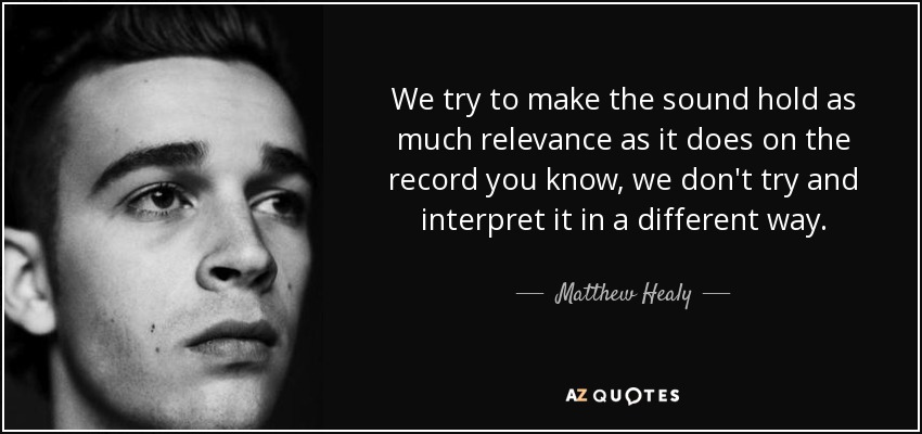 We try to make the sound hold as much relevance as it does on the record you know, we don't try and interpret it in a different way. - Matthew Healy