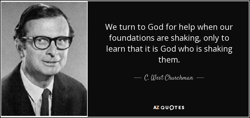 We turn to God for help when our foundations are shaking, only to learn that it is God who is shaking them. - C. West Churchman