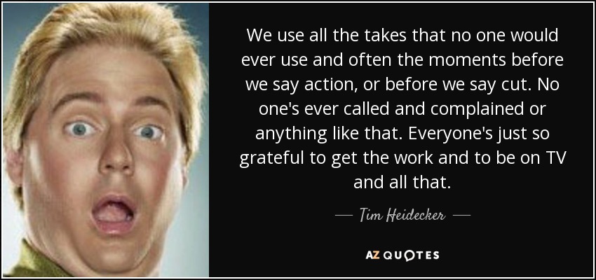 We use all the takes that no one would ever use and often the moments before we say action, or before we say cut. No one's ever called and complained or anything like that. Everyone's just so grateful to get the work and to be on TV and all that. - Tim Heidecker